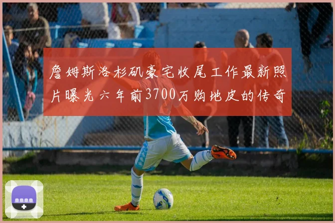 詹姆斯洛杉矶豪宅收尾工作最新照片曝光六年前3700万购地皮的传奇故事
