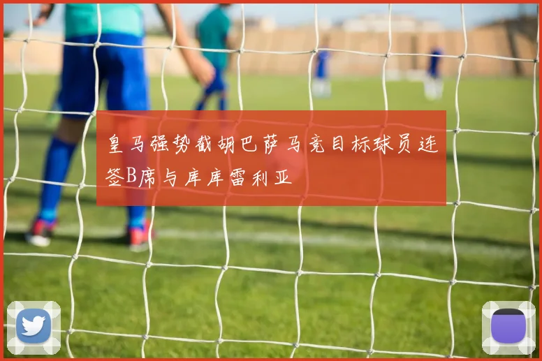 皇马强势截胡巴萨马竞目标球员连签B席与库库雷利亚