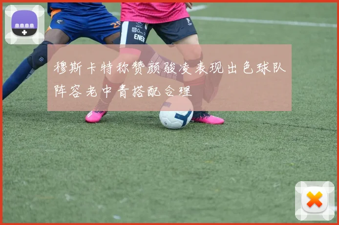 穆斯卡特称赞颜骏凌表现出色球队阵容老中青搭配合理
