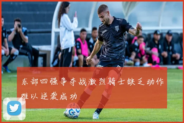 东部四强争夺战激烈骑士缺乏动作难以逆袭成功