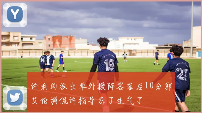 许利民派出单外援阵容落后10分郭艾伦调侃许指导急了生气了