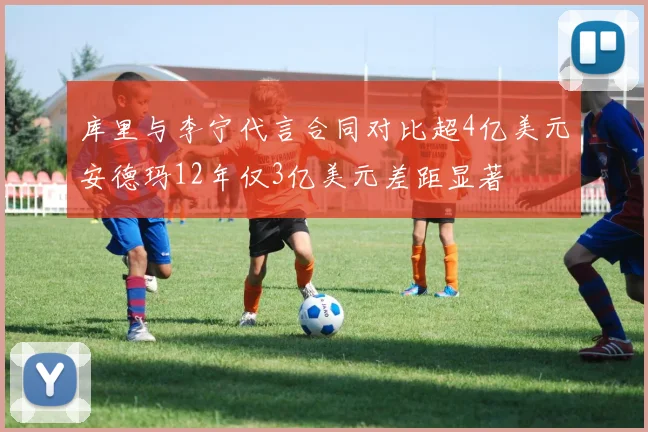 库里与李宁代言合同对比超4亿美元安德玛12年仅3亿美元差距显著