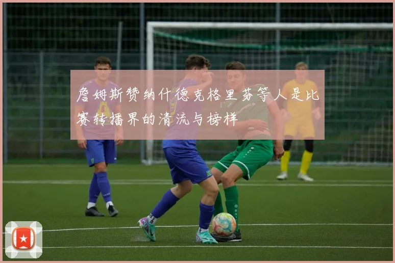 詹姆斯赞纳什德克格里芬等人是比赛转播界的清流与榜样