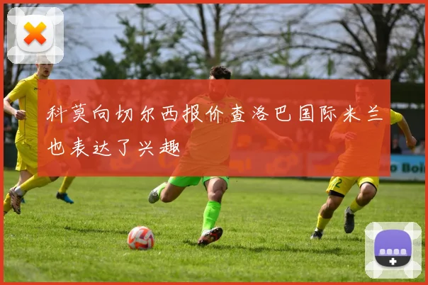 科莫向切尔西报价查洛巴国际米兰也表达了兴趣