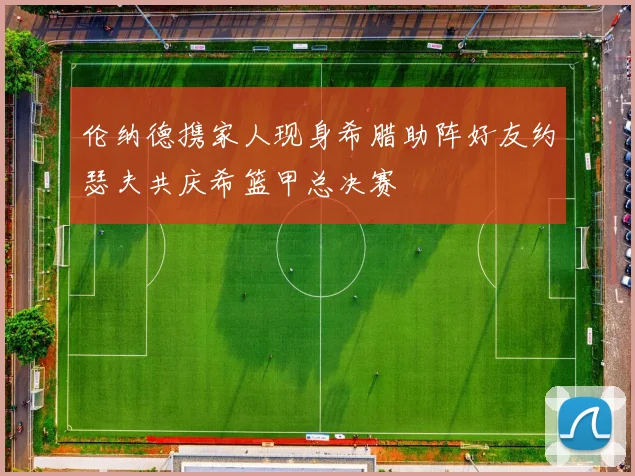 伦纳德携家人现身希腊助阵好友约瑟夫共庆希篮甲总决赛