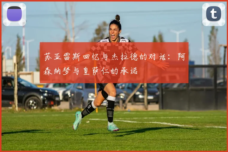 苏亚雷斯回忆与杰拉德的对话：阿森纳梦与皇萨仁的承诺