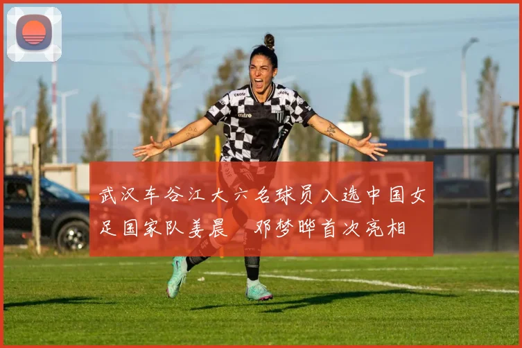 武汉车谷江大六名球员入选中国女足国家队姜晨璟邓梦晔首次亮相