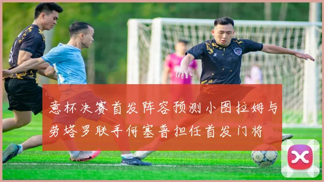 意杯决赛首发阵容预测小图拉姆与劳塔罗联手何塞普担任首发门将