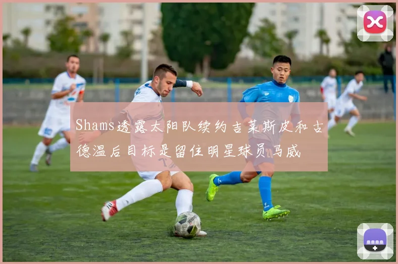 Shams透露太阳队续约吉莱斯皮和古德温后目标是留住明星球员马威
