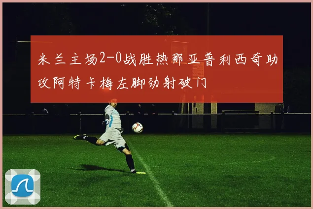 米兰主场2-0战胜热那亚普利西奇助攻阿特卡梅左脚劲射破门