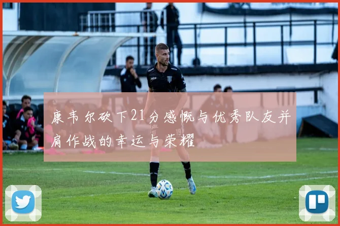 康韦尔砍下21分感慨与优秀队友并肩作战的幸运与荣耀
