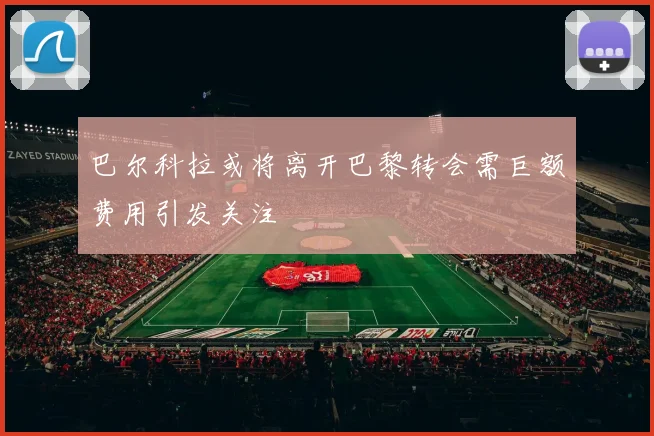 巴尔科拉或将离开巴黎转会需巨额费用引发关注